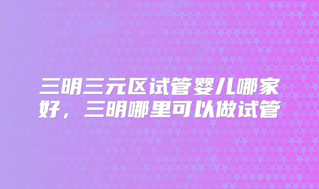 三明三元区试管婴儿哪家好，三明哪里可以做试管