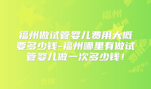 福州做试管婴儿费用大概要多少钱-福州哪里有做试管婴儿做一次多少钱！