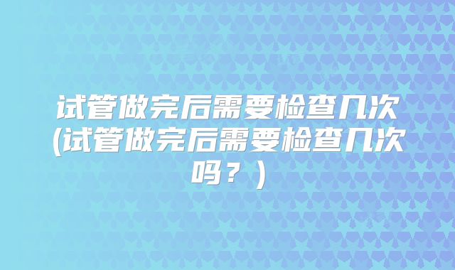 试管做完后需要检查几次(试管做完后需要检查几次吗？)