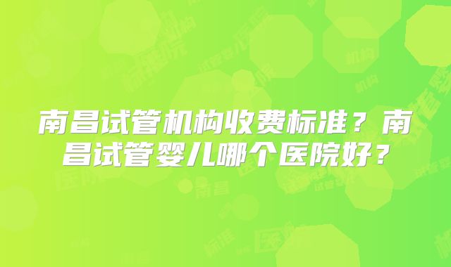 南昌试管机构收费标准?南昌试管婴儿哪个医院好?