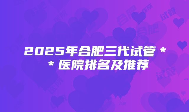 2025年合肥三代试管**医院排名及推荐