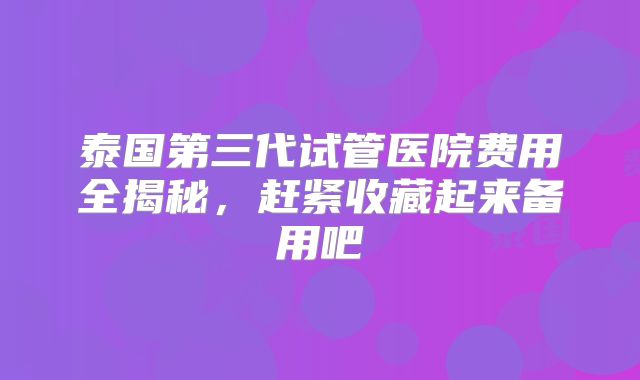 泰国第三代试管医院费用全揭秘,赶紧收藏起来备用吧