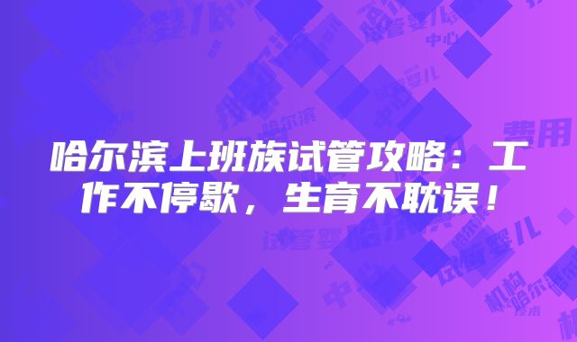 哈尔滨上班族试管攻略:工作不停歇,生育不耽误!