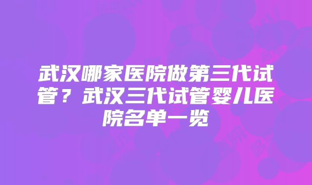 武汉哪家医院做第三代试管？武汉三代试管婴儿医院名单一览