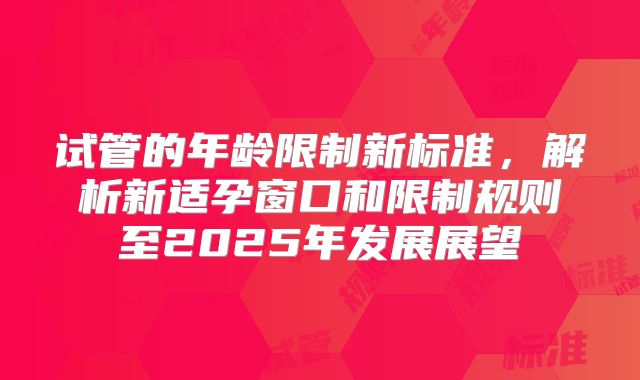 试管的年龄限制新标准，解析新适孕窗口和限制规则至2025年发展展望