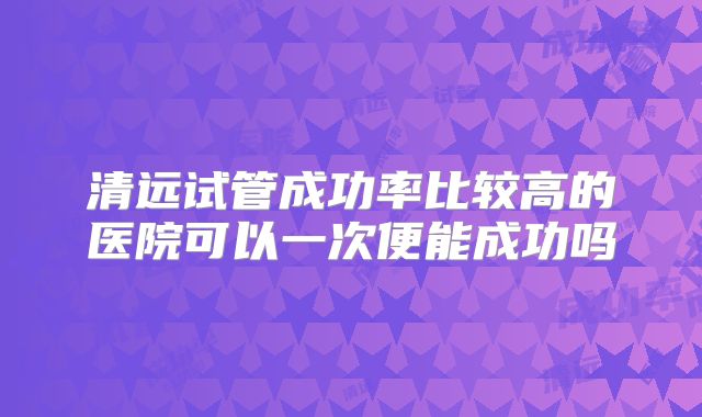 清远试管成功率比较高的医院可以一次便能成功吗