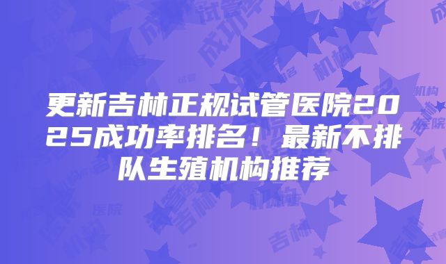 更新吉林正规试管医院2025成功率排名！最新不排队生殖机构推荐