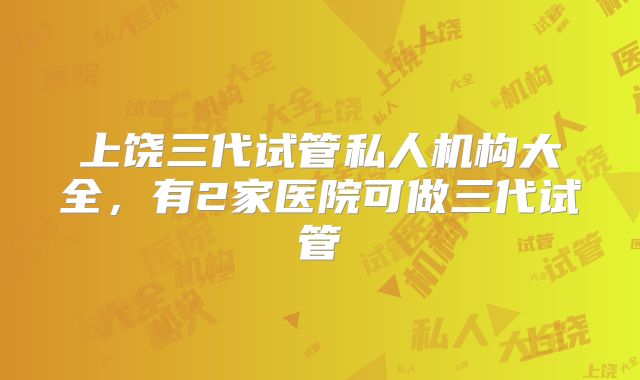 上饶三代试管私人机构大全,有2家医院可做三代试管