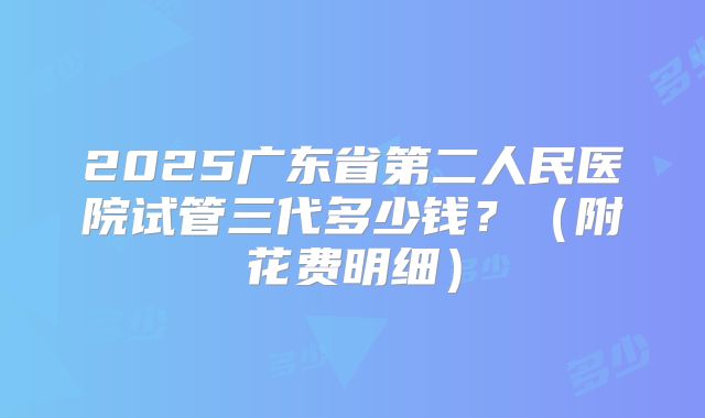 2025广东省第二人民医院试管三代多少钱？（附花费明细）