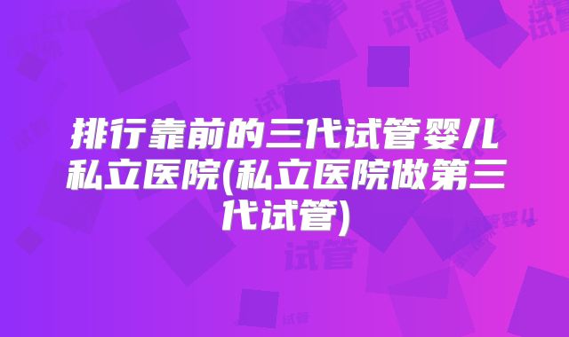 排行靠前的三代试管婴儿私立医院(私立医院做第三代试管)