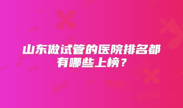 山东做试管的医院排名都有哪些上榜？