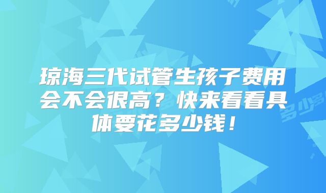 琼海三代试管生孩子费用会不会很高?快来看看具体要花多少钱!
