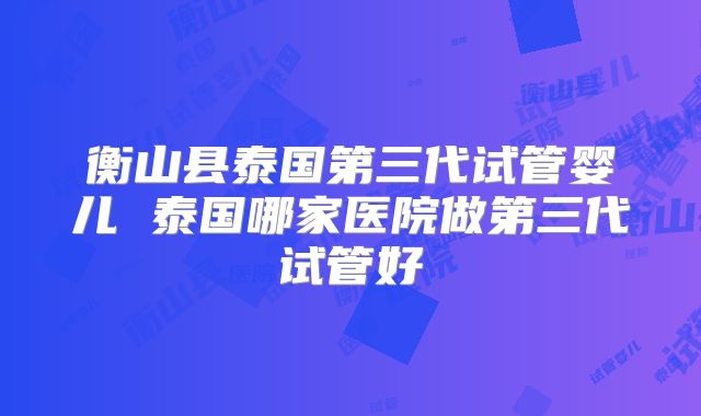 衡山县泰国第三代试管婴儿 泰国哪家医院做第三代试管好