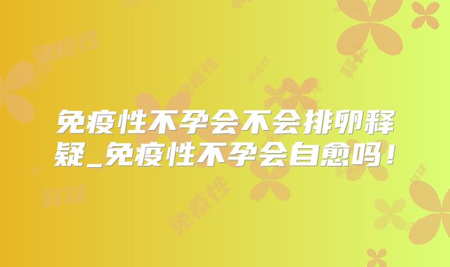 免疫性不孕会不会排卵释疑_免疫性不孕会自愈吗！