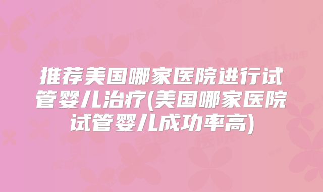 推荐美国哪家医院进行试管婴儿治疗(美国哪家医院试管婴儿成功率高)