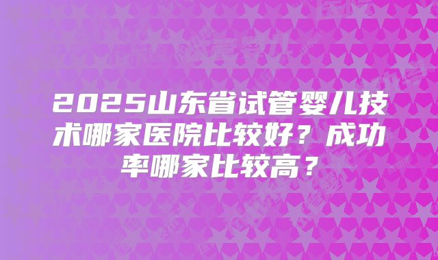2025山东省试管婴儿技术哪家医院比较好？成功率哪家比较高？