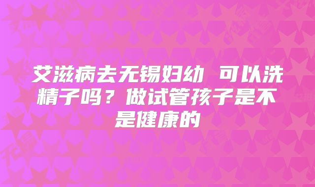 艾滋病去无锡妇幼 可以洗精子吗?做试管孩子是不是健康的