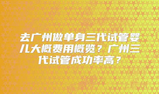 去广州做单身三代试管婴儿大概费用概览？广州三代试管成功率高？