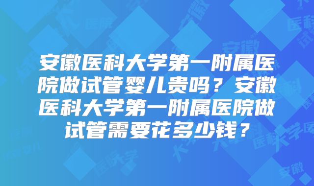 安徽医科大学第一附属医院做试管婴儿贵吗？安徽医科大学第一附属医院做试管需要花多少钱？