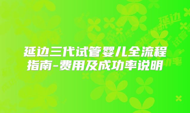 延边三代试管婴儿全流程指南-费用及成功率说明