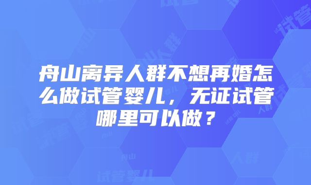 舟山离异人群不想再婚怎么做试管婴儿，无证试管哪里可以做？