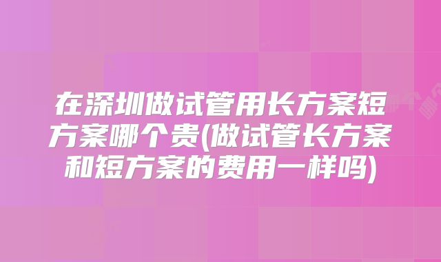 在深圳做试管用长方案短方案哪个贵(做试管长方案和短方案的费用一样吗)