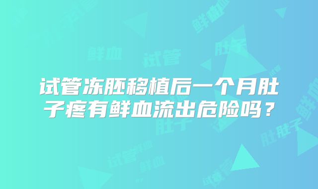 试管冻胚移植后一个月肚子疼有鲜血流出危险吗？