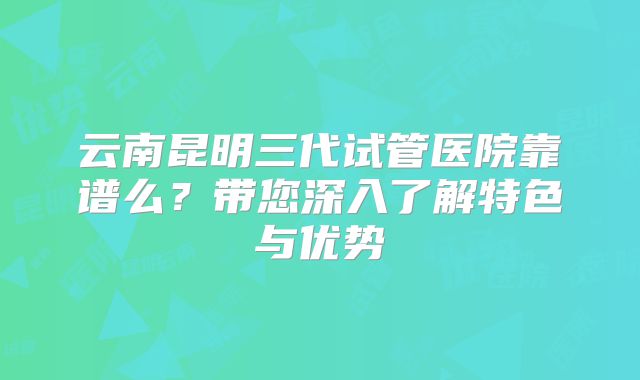 云南昆明三代试管医院靠谱么?带您深入了解特色与优势