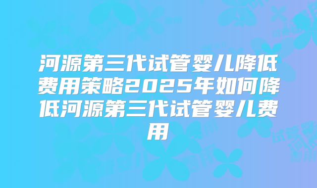 河源第三代试管婴儿降低费用策略2025年如何降低河源第三代试管婴儿费用