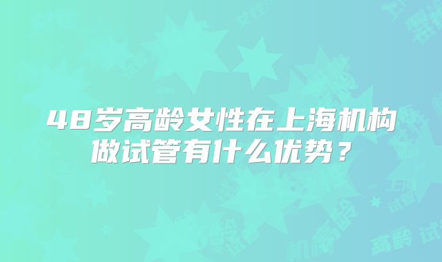 48岁高龄女性在上海机构做试管有什么优势？