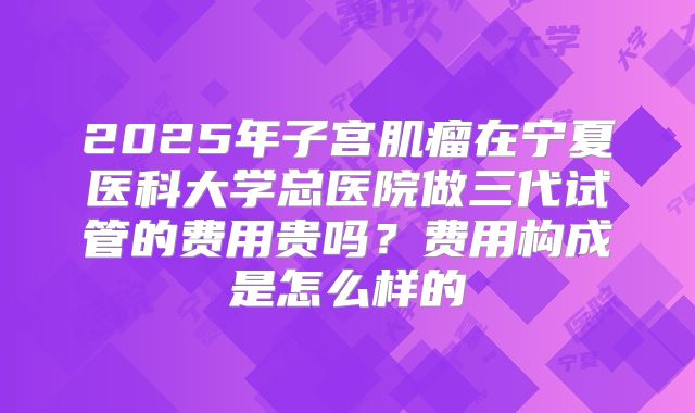 2025年子宫肌瘤在宁夏医科大学总医院做三代试管的费用贵吗?费用构成是怎么样的