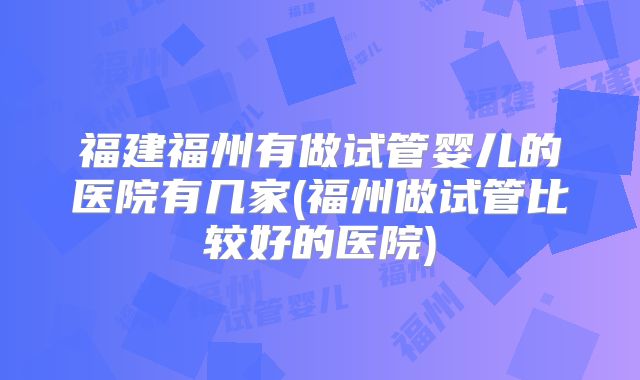 福建福州有做试管婴儿的医院有几家(福州做试管比较好的医院)
