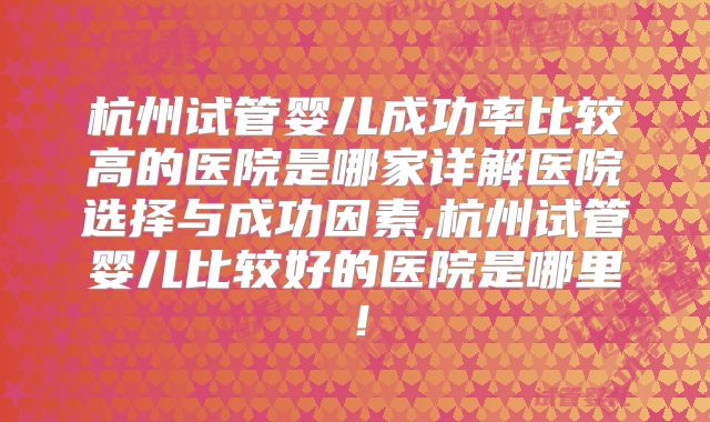 杭州试管婴儿成功率比较高的医院是哪家详解医院选择与成功因素,杭州试管婴儿比较好的医院是哪里！