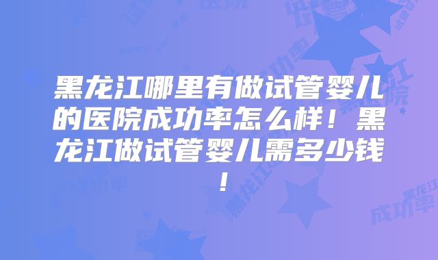 黑龙江哪里有做试管婴儿的医院成功率怎么样!黑龙江做试管婴儿需多少钱!