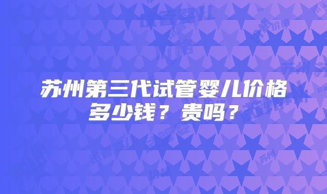 苏州第三代试管婴儿价格多少钱?贵吗?