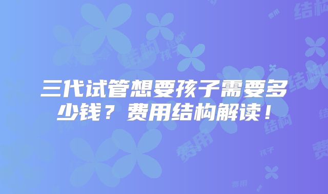 三代试管想要孩子需要多少钱？费用结构解读！