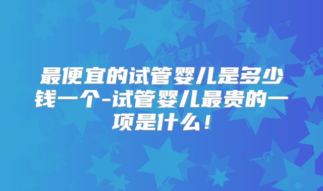 最便宜的试管婴儿是多少钱一个-试管婴儿最贵的一项是什么!