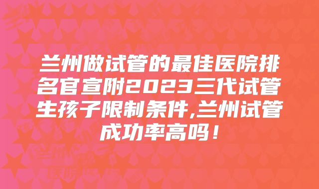兰州做试管的最佳医院排名官宣附2023三代试管生孩子限制条件,兰州试管成功率高吗!