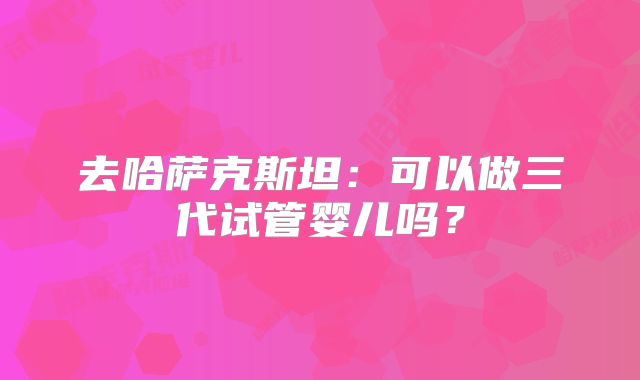 去哈萨克斯坦：可以做三代试管婴儿吗？