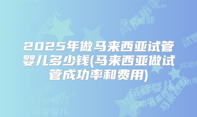 2025年做马来西亚试管婴儿多少钱(马来西亚做试管成功率和费用)