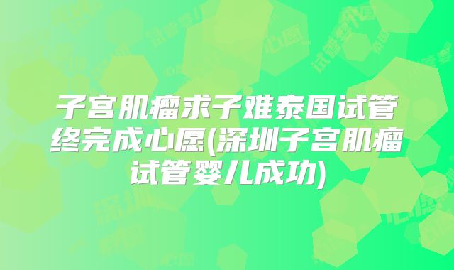 子宫肌瘤求子难泰国试管终完成心愿(深圳子宫肌瘤试管婴儿成功)