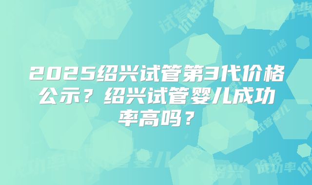 2025绍兴试管第3代价格公示？绍兴试管婴儿成功率高吗？