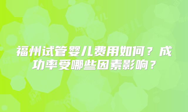 福州试管婴儿费用如何？成功率受哪些因素影响？