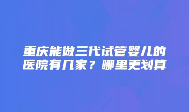 重庆能做三代试管婴儿的医院有几家？哪里更划算