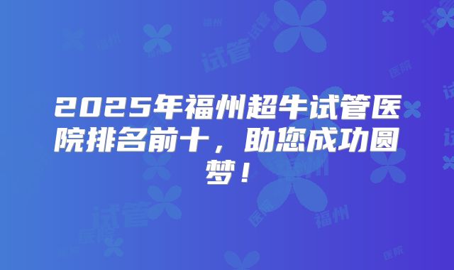 2025年福州超牛试管医院排名前十,助您成功圆梦!