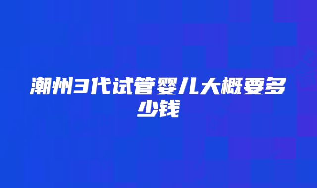 潮州3代试管婴儿大概要多少钱
