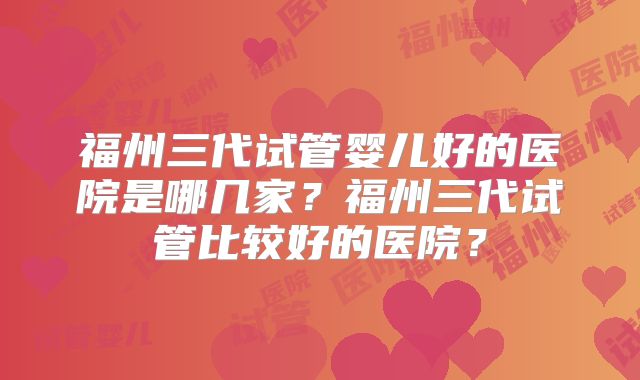 福州三代试管婴儿好的医院是哪几家？福州三代试管比较好的医院？