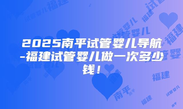 2025南平试管婴儿导航-福建试管婴儿做一次多少钱!