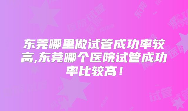 东莞哪里做试管成功率较高,东莞哪个医院试管成功率比较高！
