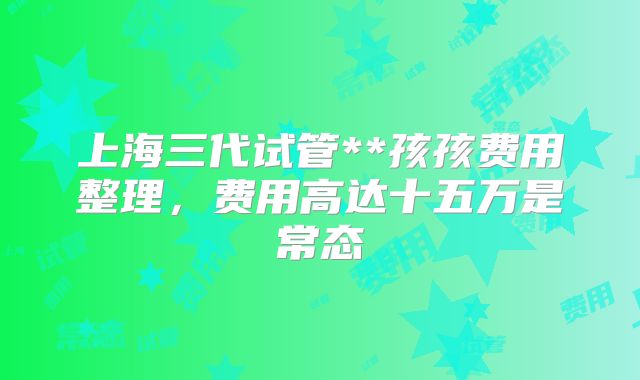 上海三代试管**孩孩费用整理,费用高达十五万是常态